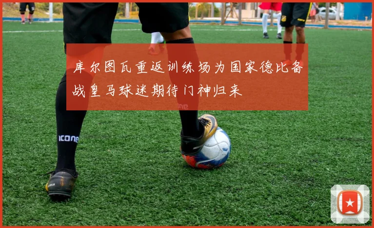 库尔图瓦重返训练场为国家德比备战皇马球迷期待门神归来