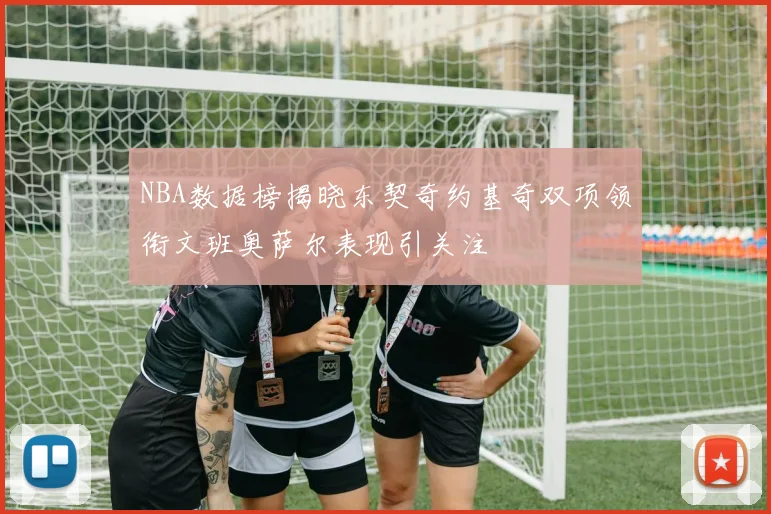 NBA数据榜揭晓东契奇约基奇双项领衔文班奥萨尔表现引关注