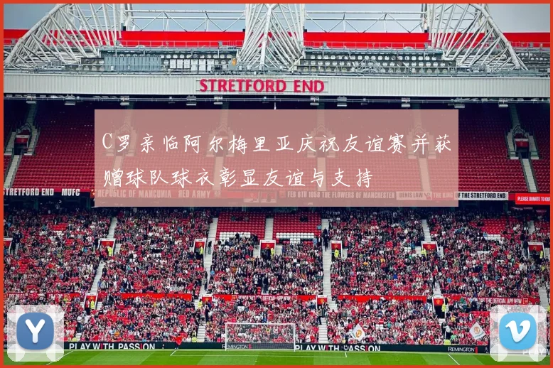 C罗亲临阿尔梅里亚庆祝友谊赛并获赠球队球衣彰显友谊与支持