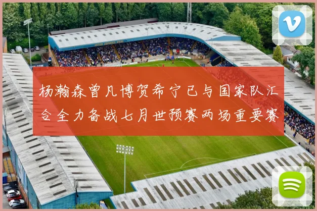 杨瀚森曾凡博贺希宁已与国家队汇合全力备战七月世预赛两场重要赛事