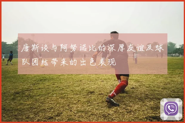 唐斯谈与阿努诺比的深厚友谊及球队团结带来的出色表现