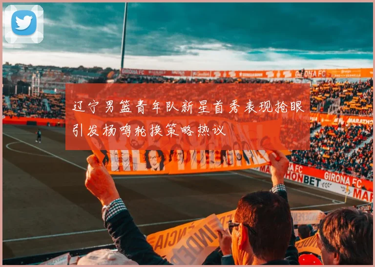 辽宁男篮青年队新星首秀表现抢眼引发杨鸣轮换策略热议