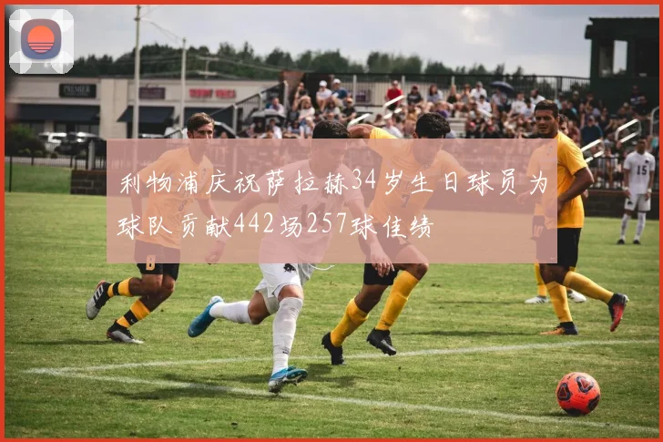 利物浦庆祝萨拉赫34岁生日球员为球队贡献442场257球佳绩