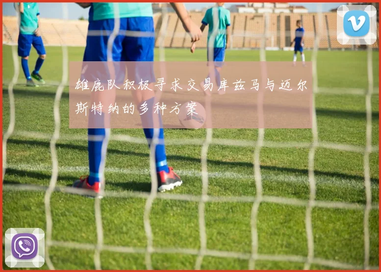 雄鹿队积极寻求交易库兹马与迈尔斯特纳的多种方案