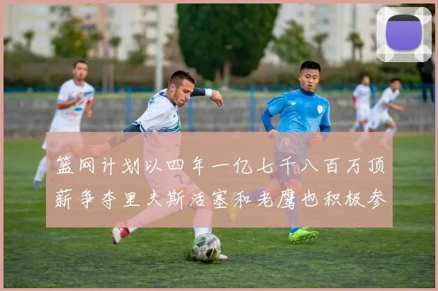 篮网计划以四年一亿七千八百万顶薪争夺里夫斯活塞和老鹰也积极参与竞标