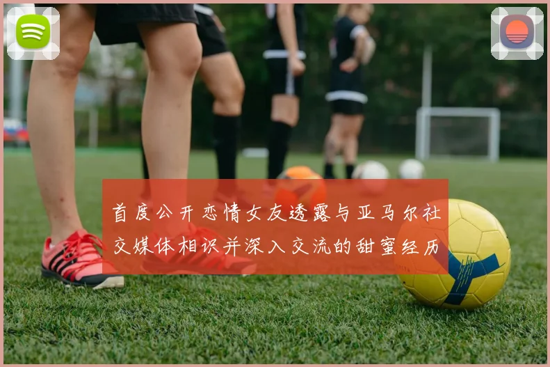 首度公开恋情女友透露与亚马尔社交媒体相识并深入交流的甜蜜经历