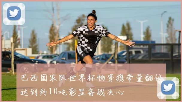 巴西国家队世界杯物资携带量翻倍达到约10吨彰显备战决心