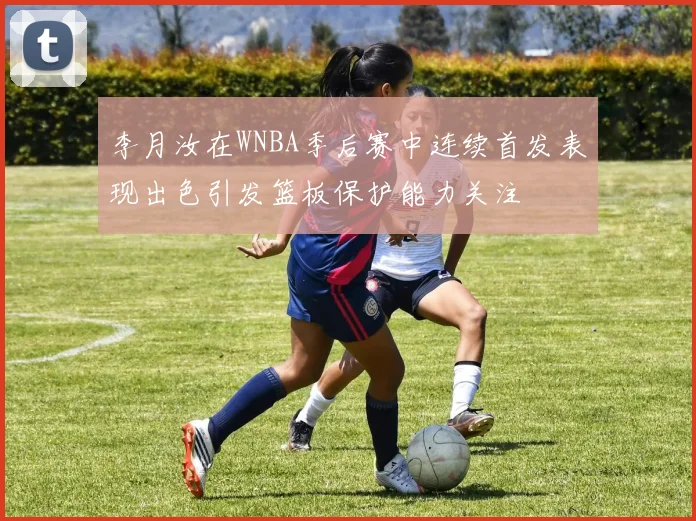李月汝在WNBA季后赛中连续首发表现出色引发篮板保护能力关注