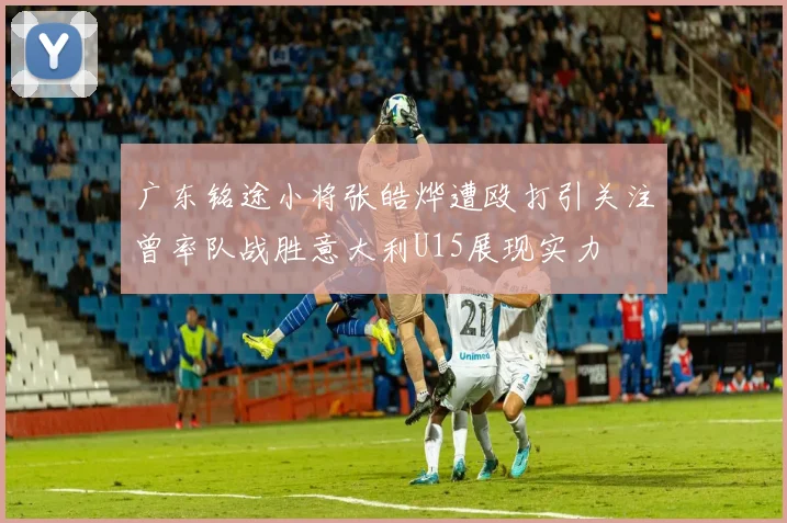 广东铭途小将张皓烨遭殴打引关注曾率队战胜意大利U15展现实力