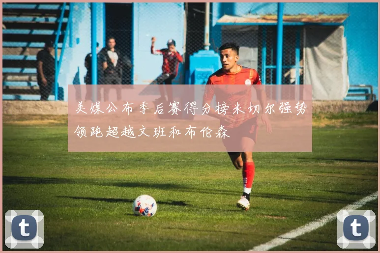 美媒公布季后赛得分榜米切尔强势领跑超越文班和布伦森