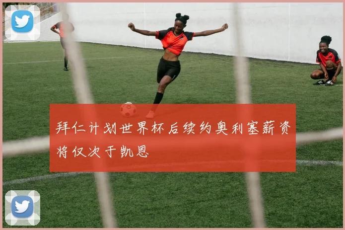 拜仁计划世界杯后续约奥利塞薪资将仅次于凯恩