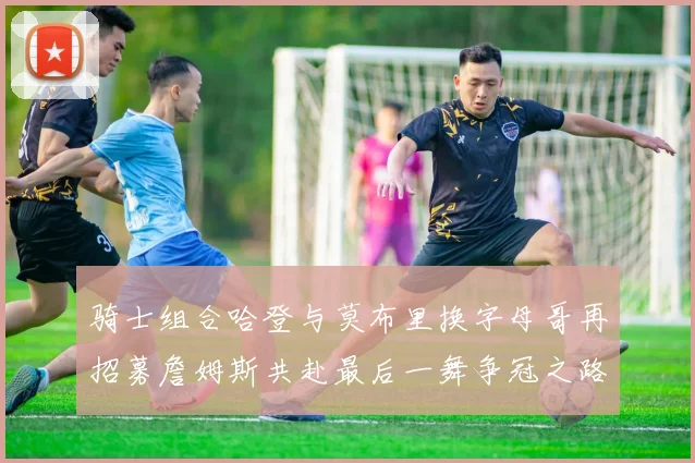 骑士组合哈登与莫布里换字母哥再招募詹姆斯共赴最后一舞争冠之路