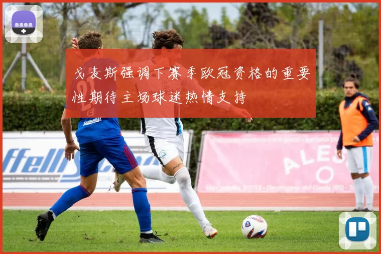 戈麦斯强调下赛季欧冠资格的重要性期待主场球迷热情支持