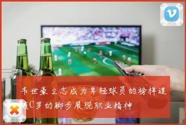 韦世豪立志成为年轻球员的榜样追随C罗的脚步展现职业精神