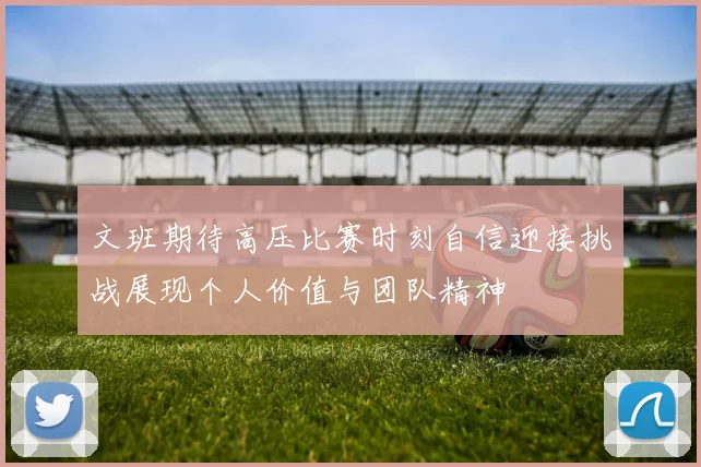 文班期待高压比赛时刻自信迎接挑战展现个人价值与团队精神