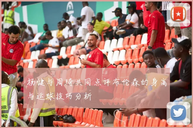 杨健与周琦共同点评布伦森的身高与运球技巧分析