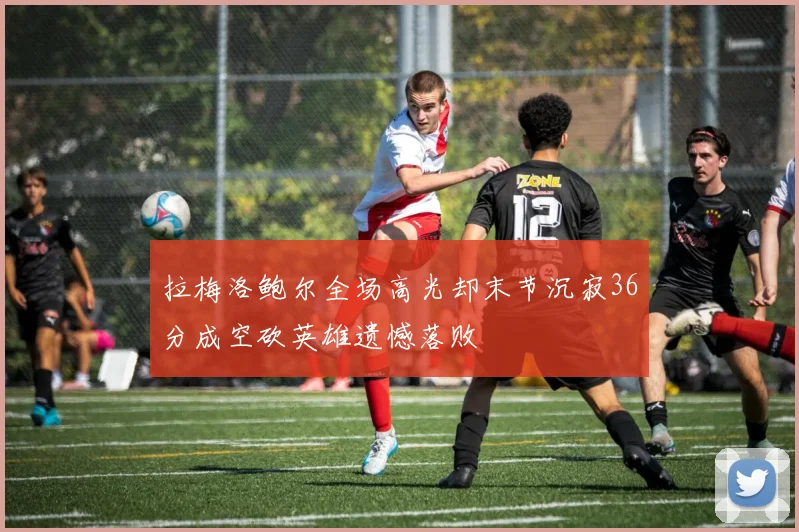 拉梅洛鲍尔全场高光却末节沉寂36分成空砍英雄遗憾落败