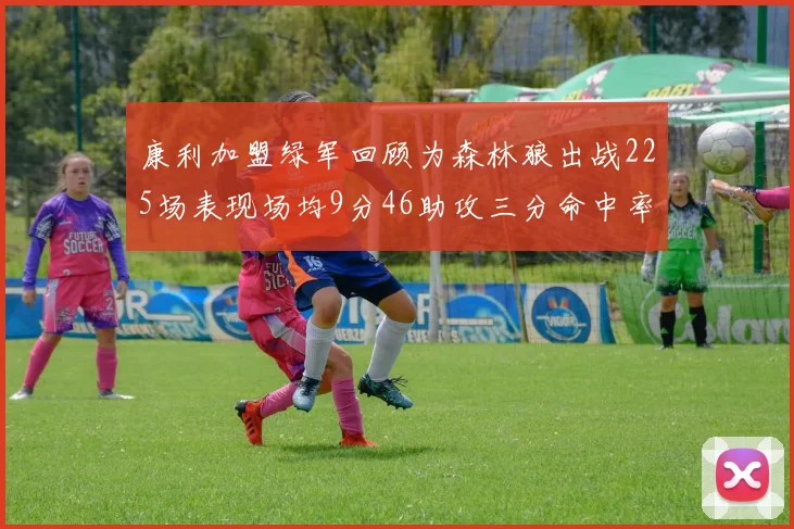康利加盟绿军回顾为森林狼出战225场表现场均9分46助攻三分命中率412